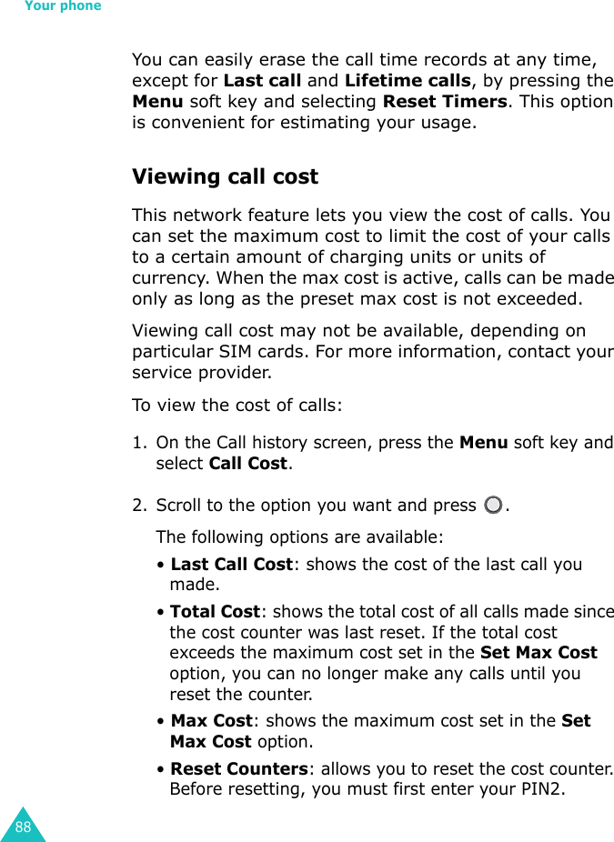 Your phone88You can easily erase the call time records at any time, except for Last call and Lifetime calls, by pressing the Menu soft key and selecting Reset Timers. This option is convenient for estimating your usage.Viewing call costThis network feature lets you view the cost of calls. You can set the maximum cost to limit the cost of your calls to a certain amount of charging units or units of currency. When the max cost is active, calls can be made only as long as the preset max cost is not exceeded.Viewing call cost may not be available, depending on particular SIM cards. For more information, contact your service provider.To view the cost of calls:1. On the Call history screen, press the Menu soft key and select Call Cost.2. Scroll to the option you want and press  .The following options are available:• Last Call Cost: shows the cost of the last call you made.• Total Cost: shows the total cost of all calls made since the cost counter was last reset. If the total cost exceeds the maximum cost set in the Set Max Cost option, you can no longer make any calls until you reset the counter.• Max Cost: shows the maximum cost set in the Set Max Cost option.• Reset Counters: allows you to reset the cost counter. Before resetting, you must first enter your PIN2. 