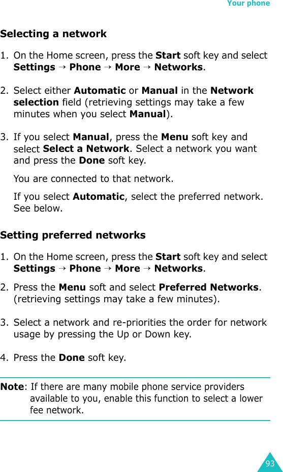 Your phone93Selecting a network1. On the Home screen, press the Start soft key and select Settings → Phone → More → Networks.2. Select either Automatic or Manual in the Network selection field (retrieving settings may take a few minutes when you select Manual).3. If you select Manual, press the Menu soft key and select Select a Network. Select a network you want and press the Done soft key.You are connected to that network.If you select Automatic, select the preferred network. See below.Setting preferred networks1. On the Home screen, press the Start soft key and select Settings → Phone → More → Networks.2. Press the Menu soft and select Preferred Networks. (retrieving settings may take a few minutes).3. Select a network and re-priorities the order for network usage by pressing the Up or Down key.4. Press the Done soft key.Note: If there are many mobile phone service providers available to you, enable this function to select a lower fee network.