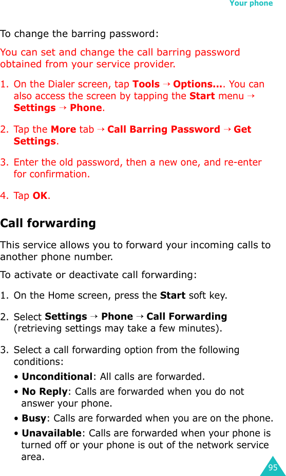 Your phone95To change the barring password:You can set and change the call barring password obtained from your service provider.1. On the Dialer screen, tap Tools → Options.... You can also access the screen by tapping the Start menu → Settings → Phone.2. Tap the More tab → Call Barring Password → Get Settings.3. Enter the old password, then a new one, and re-enter for confirmation.4. Tap OK.Call forwardingThis service allows you to forward your incoming calls to another phone number. To activate or deactivate call forwarding:1. On the Home screen, press the Start soft key.2. Select Settings → Phone → Call Forwarding (retrieving settings may take a few minutes).3. Select a call forwarding option from the following conditions:• Unconditional: All calls are forwarded.• No Reply: Calls are forwarded when you do not answer your phone.• Busy: Calls are forwarded when you are on the phone.• Unavailable: Calls are forwarded when your phone is turned off or your phone is out of the network service area.