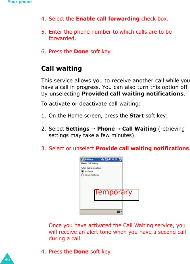 Your phone964. Select the Enable call forwarding check box.5. Enter the phone number to which calls are to be forwarded.6. Press the Done soft key.Call waitingThis service allows you to receive another call while you have a call in progress. You can also turn this option off by unselecting Provided call waiting notifications.To activate or deactivate call waiting:1. On the Home screen, press the Start soft key.2. Select Settings → Phone → Call Waiting (retrieving settings may take a few minutes).3. Select or unselect Provide call waiting notifications.Once you have activated the Call Waiting service, you will receive an alert tone when you have a second call during a call.4. Press the Done soft key.Tempora ry