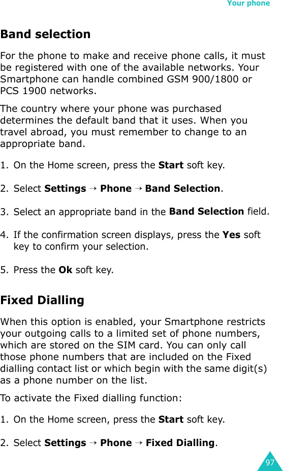 Your phone97Band selectionFor the phone to make and receive phone calls, it must be registered with one of the available networks. Your Smartphone can handle combined GSM 900/1800 or PCS 1900 networks.The country where your phone was purchased determines the default band that it uses. When you travel abroad, you must remember to change to an appropriate band.1. On the Home screen, press the Start soft key.2. Select Settings → Phone → Band Selection.3. Select an appropriate band in the Band Selection field.4. If the confirmation screen displays, press the Yes soft key to confirm your selection.5. Press the Ok soft key.Fixed DiallingWhen this option is enabled, your Smartphone restricts your outgoing calls to a limited set of phone numbers, which are stored on the SIM card. You can only call those phone numbers that are included on the Fixed dialling contact list or which begin with the same digit(s) as a phone number on the list.To activate the Fixed dialling function:1. On the Home screen, press the Start soft key.2. Select Settings → Phone → Fixed Dialling.