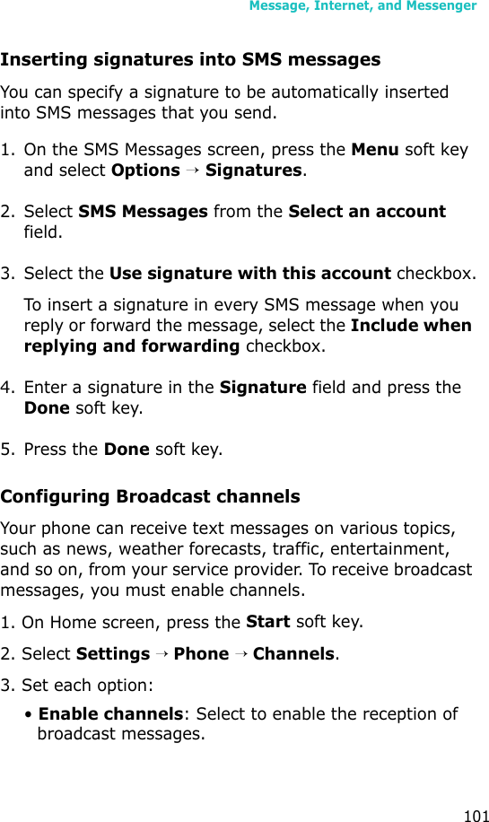 Message, Internet, and Messenger101Inserting signatures into SMS messages You can specify a signature to be automatically inserted into SMS messages that you send.1. On the SMS Messages screen, press the Menu soft key and select Options → Signatures.2. Select SMS Messages from the Select an account field.3. Select the Use signature with this account checkbox.To insert a signature in every SMS message when you reply or forward the message, select the Include when replying and forwarding checkbox.4. Enter a signature in the Signature field and press the Done soft key.5. Press the Done soft key.Configuring Broadcast channelsYour phone can receive text messages on various topics, such as news, weather forecasts, traffic, entertainment, and so on, from your service provider. To receive broadcast messages, you must enable channels.1. On Home screen, press the Start soft key.2. Select Settings → Phone → Channels.3. Set each option:• Enable channels: Select to enable the reception of broadcast messages.