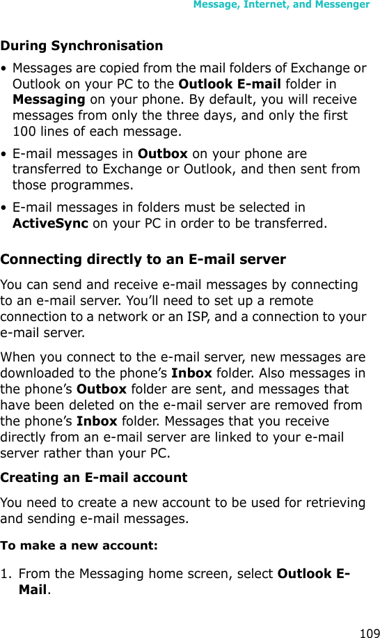 Message, Internet, and Messenger109During Synchronisation• Messages are copied from the mail folders of Exchange or Outlook on your PC to the Outlook E-mail folder in Messaging on your phone. By default, you will receive messages from only the three days, and only the first 100 lines of each message.• E-mail messages in Outbox on your phone are transferred to Exchange or Outlook, and then sent from those programmes.• E-mail messages in folders must be selected in ActiveSync on your PC in order to be transferred.Connecting directly to an E-mail serverYou can send and receive e-mail messages by connecting to an e-mail server. You’ll need to set up a remote connection to a network or an ISP, and a connection to your e-mail server.When you connect to the e-mail server, new messages are downloaded to the phone’s Inbox folder. Also messages in the phone’s Outbox folder are sent, and messages that have been deleted on the e-mail server are removed from the phone’s Inbox folder. Messages that you receive directly from an e-mail server are linked to your e-mail server rather than your PC.Creating an E-mail accountYou need to create a new account to be used for retrieving and sending e-mail messages.To make a new account:1. From the Messaging home screen, select Outlook E-Mail.