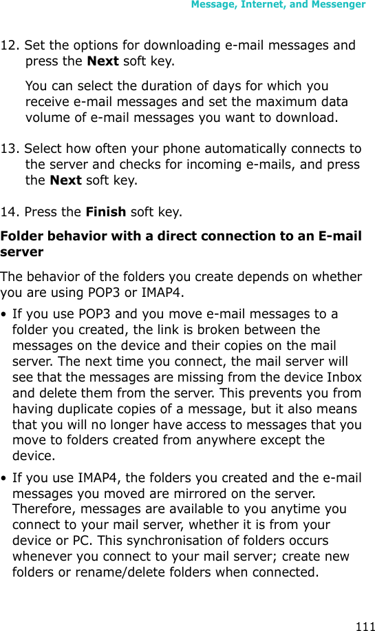 Message, Internet, and Messenger11112. Set the options for downloading e-mail messages and press the Next soft key.You can select the duration of days for which you receive e-mail messages and set the maximum data volume of e-mail messages you want to download.13. Select how often your phone automatically connects to the server and checks for incoming e-mails, and press the Next soft key.14. Press the Finish soft key.Folder behavior with a direct connection to an E-mail serverThe behavior of the folders you create depends on whether you are using POP3 or IMAP4.• If you use POP3 and you move e-mail messages to a folder you created, the link is broken between the messages on the device and their copies on the mail server. The next time you connect, the mail server will see that the messages are missing from the device Inbox and delete them from the server. This prevents you from having duplicate copies of a message, but it also means that you will no longer have access to messages that you move to folders created from anywhere except the device.• If you use IMAP4, the folders you created and the e-mail messages you moved are mirrored on the server. Therefore, messages are available to you anytime you connect to your mail server, whether it is from your device or PC. This synchronisation of folders occurs whenever you connect to your mail server; create new folders or rename/delete folders when connected.
