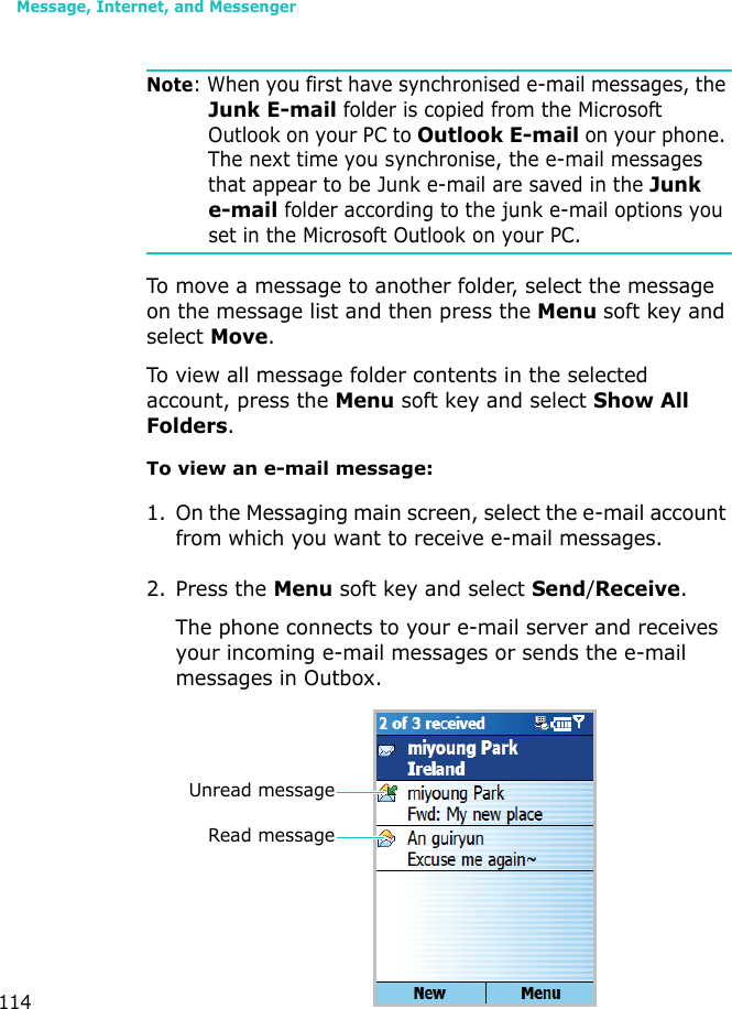 Message, Internet, and Messenger114Note: When you first have synchronised e-mail messages, the Junk E-mail folder is copied from the Microsoft Outlook on your PC to Outlook E-mail on your phone. The next time you synchronise, the e-mail messages that appear to be Junk e-mail are saved in the Junk e-mail folder according to the junk e-mail options you set in the Microsoft Outlook on your PC.To move a message to another folder, select the message on the message list and then press the Menu soft key and select Move.To view all message folder contents in the selected account, press the Menu soft key and select Show All Folders. To view an e-mail message:1. On the Messaging main screen, select the e-mail account from which you want to receive e-mail messages.2. Press the Menu soft key and select Send/Receive.The phone connects to your e-mail server and receives your incoming e-mail messages or sends the e-mail messages in Outbox. Unread messageRead message