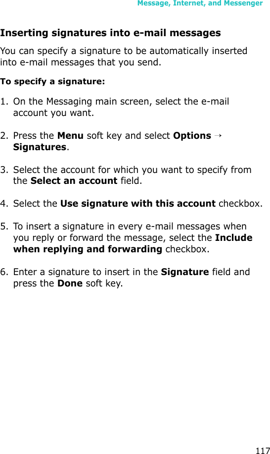 Message, Internet, and Messenger117Inserting signatures into e-mail messagesYou can specify a signature to be automatically inserted into e-mail messages that you send.To specify a signature:1. On the Messaging main screen, select the e-mail account you want.2. Press the Menu soft key and select Options →  Signatures.3. Select the account for which you want to specify from the Select an account field.4. Select the Use signature with this account checkbox.5. To insert a signature in every e-mail messages when you reply or forward the message, select the Include when replying and forwarding checkbox.6. Enter a signature to insert in the Signature field and press the Done soft key.