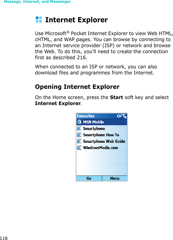 Message, Internet, and Messenger118Internet ExplorerUse Microsoft® Pocket Internet Explorer to view Web HTML, cHTML, and WAP pages. You can browse by connecting to an Internet service provider (ISP) or network and browse the Web. To do this, you’ll need to create the connection first as described 216.When connected to an ISP or network, you can also download files and programmes from the Internet.Opening Internet ExplorerOn the Home screen, press the Start soft key and select Internet Explorer.