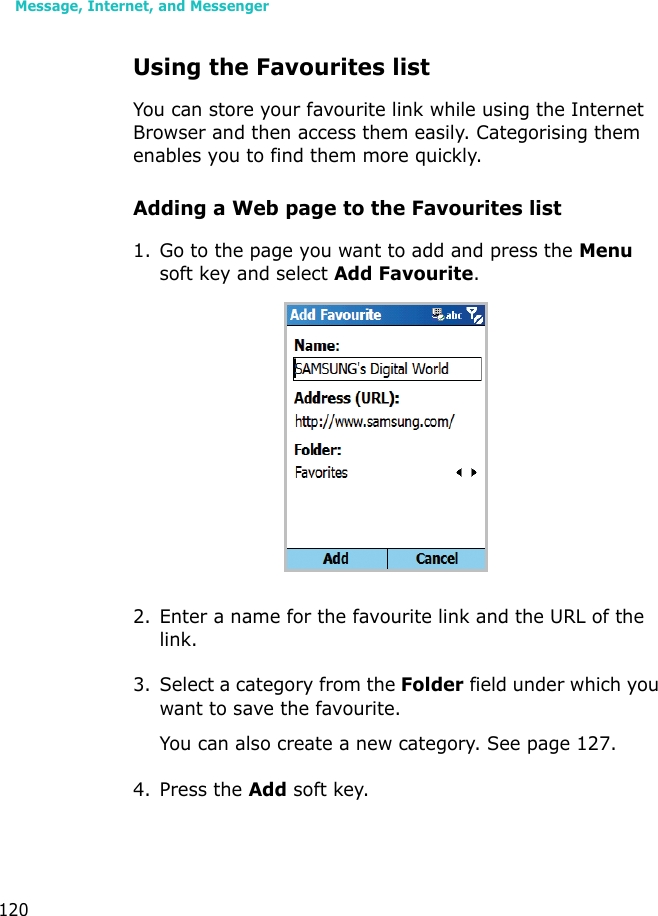Message, Internet, and Messenger120Using the Favourites listYou can store your favourite link while using the Internet Browser and then access them easily. Categorising them enables you to find them more quickly.Adding a Web page to the Favourites list1. Go to the page you want to add and press the Menu soft key and select Add Favourite.2. Enter a name for the favourite link and the URL of the link.3. Select a category from the Folder field under which you want to save the favourite.You can also create a new category. See page 127.4. Press the Add soft key.