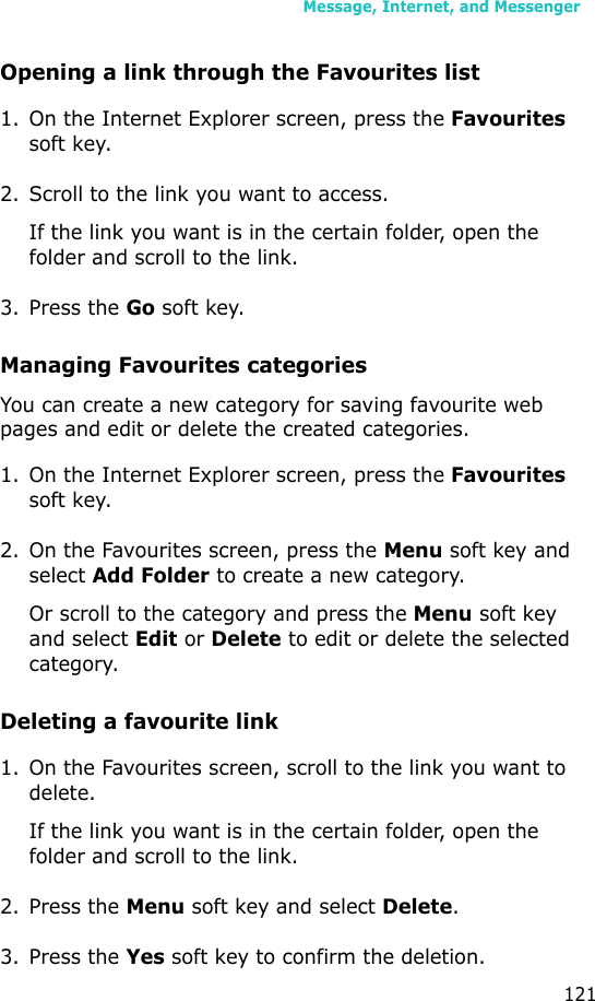 Message, Internet, and Messenger121Opening a link through the Favourites list1. On the Internet Explorer screen, press the Favourites soft key.2. Scroll to the link you want to access.If the link you want is in the certain folder, open the folder and scroll to the link.3. Press the Go soft key.Managing Favourites categoriesYou can create a new category for saving favourite web pages and edit or delete the created categories.1. On the Internet Explorer screen, press the Favourites soft key.2. On the Favourites screen, press the Menu soft key and select Add Folder to create a new category.Or scroll to the category and press the Menu soft key and select Edit or Delete to edit or delete the selected category.Deleting a favourite link1. On the Favourites screen, scroll to the link you want to delete.If the link you want is in the certain folder, open the folder and scroll to the link.2. Press the Menu soft key and select Delete.3. Press the Yes soft key to confirm the deletion.