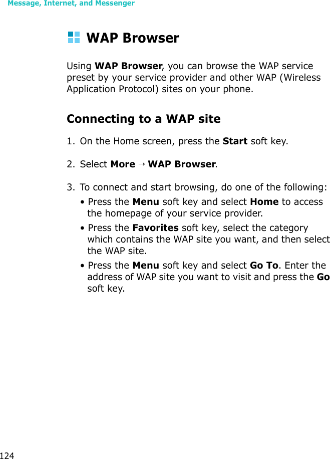 Message, Internet, and Messenger124WAP BrowserUsing WAP Browser, you can browse the WAP service preset by your service provider and other WAP (Wireless Application Protocol) sites on your phone.Connecting to a WAP site1. On the Home screen, press the Start soft key. 2. Select More → WAP Browser.3. To connect and start browsing, do one of the following:• Press the Menu soft key and select Home to access the homepage of your service provider.• Press the Favorites soft key, select the category which contains the WAP site you want, and then select the WAP site.• Press the Menu soft key and select Go To. Enter the address of WAP site you want to visit and press the Go soft key.