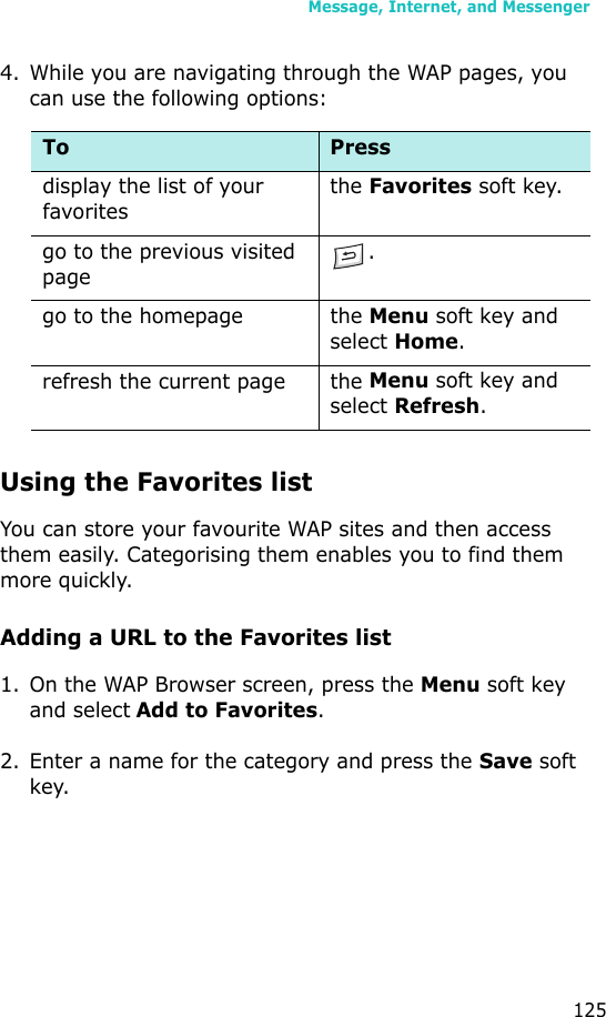 Message, Internet, and Messenger1254. While you are navigating through the WAP pages, you can use the following options:Using the Favorites listYou can store your favourite WAP sites and then access them easily. Categorising them enables you to find them more quickly.Adding a URL to the Favorites list1. On the WAP Browser screen, press the Menu soft key and select Add to Favorites.2. Enter a name for the category and press the Save soft key.To Press display the list of your favoritesthe Favorites soft key.go to the previous visited page.go to the homepage the Menu soft key and select Home.refresh the current page the Menu soft key and select Refresh.