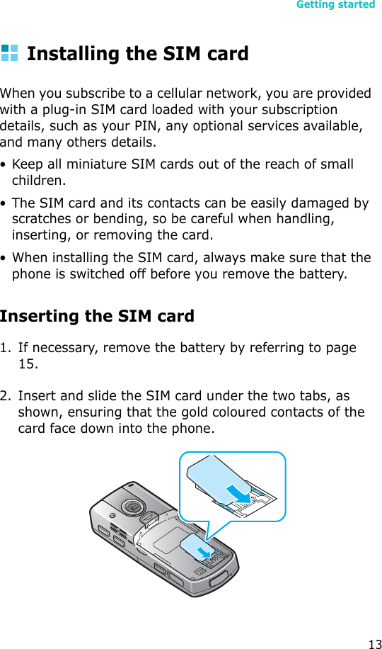 Getting started13Installing the SIM cardWhen you subscribe to a cellular network, you are provided with a plug-in SIM card loaded with your subscription details, such as your PIN, any optional services available, and many others details.• Keep all miniature SIM cards out of the reach of small children.• The SIM card and its contacts can be easily damaged by scratches or bending, so be careful when handling, inserting, or removing the card.• When installing the SIM card, always make sure that the phone is switched off before you remove the battery.Inserting the SIM card1. If necessary, remove the battery by referring to page 15.2. Insert and slide the SIM card under the two tabs, as shown, ensuring that the gold coloured contacts of the card face down into the phone.