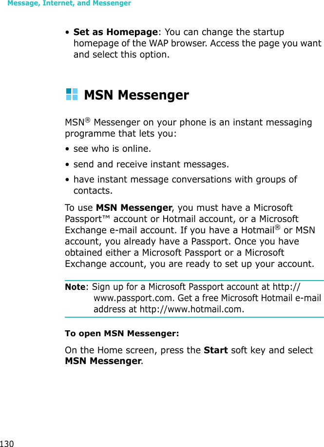 Message, Internet, and Messenger130•Set as Homepage: You can change the startup homepage of the WAP browser. Access the page you want and select this option.MSN MessengerMSN® Messenger on your phone is an instant messaging programme that lets you:• see who is online.• send and receive instant messages.• have instant message conversations with groups of contacts.To use MSN Messenger, you must have a Microsoft Passport™ account or Hotmail account, or a Microsoft Exchange e-mail account. If you have a Hotmail® or MSN account, you already have a Passport. Once you have obtained either a Microsoft Passport or a Microsoft Exchange account, you are ready to set up your account.Note: Sign up for a Microsoft Passport account at http://www.passport.com. Get a free Microsoft Hotmail e-mail address at http://www.hotmail.com.To open MSN Messenger:On the Home screen, press the Start soft key and select MSN Messenger.