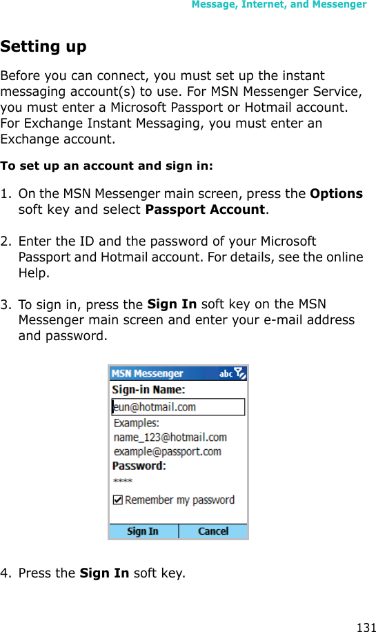 Message, Internet, and Messenger131Setting upBefore you can connect, you must set up the instant messaging account(s) to use. For MSN Messenger Service, you must enter a Microsoft Passport or Hotmail account. For Exchange Instant Messaging, you must enter an Exchange account.To set up an account and sign in:1. On the MSN Messenger main screen, press the Options soft key and select Passport Account.2. Enter the ID and the password of your Microsoft Passport and Hotmail account. For details, see the online Help.3. To sign in, press the Sign In soft key on the MSN Messenger main screen and enter your e-mail address and password.4. Press the Sign In soft key.