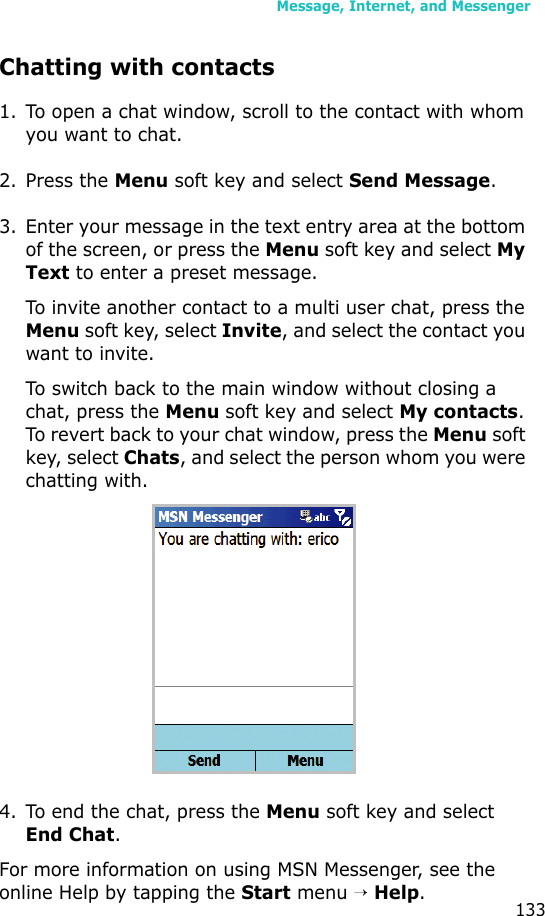 Message, Internet, and Messenger133Chatting with contacts1. To open a chat window, scroll to the contact with whom you want to chat. 2. Press the Menu soft key and select Send Message. 3. Enter your message in the text entry area at the bottom of the screen, or press the Menu soft key and select My Text to enter a preset message. To invite another contact to a multi user chat, press the Menu soft key, select Invite, and select the contact you want to invite.To switch back to the main window without closing a chat, press the Menu soft key and select My contacts. To revert back to your chat window, press the Menu soft key, select Chats, and select the person whom you were chatting with.4. To end the chat, press the Menu soft key and select End Chat.For more information on using MSN Messenger, see the online Help by tapping the Start menu → Help.