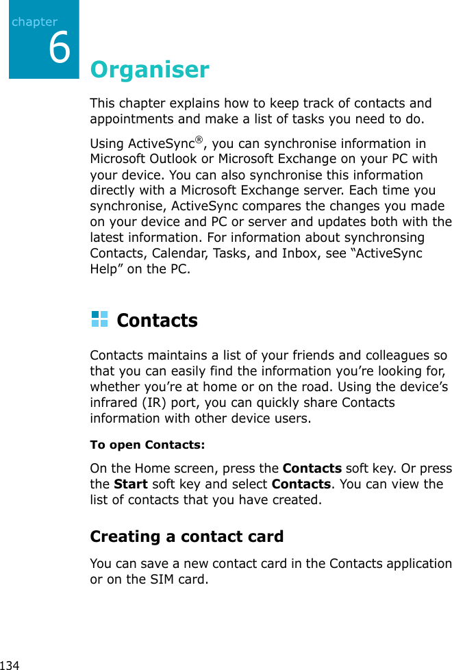 1346OrganiserThis chapter explains how to keep track of contacts and appointments and make a list of tasks you need to do.Using ActiveSync®, you can synchronise information in Microsoft Outlook or Microsoft Exchange on your PC with your device. You can also synchronise this information directly with a Microsoft Exchange server. Each time you synchronise, ActiveSync compares the changes you made on your device and PC or server and updates both with the latest information. For information about synchronsing Contacts, Calendar, Tasks, and Inbox, see “ActiveSync Help” on the PC.ContactsContacts maintains a list of your friends and colleagues so that you can easily find the information you’re looking for, whether you’re at home or on the road. Using the device’s infrared (IR) port, you can quickly share Contacts information with other device users.To open Contacts:On the Home screen, press the Contacts soft key. Or press the Start soft key and select Contacts. You can view the list of contacts that you have created.Creating a contact cardYou can save a new contact card in the Contacts application or on the SIM card.