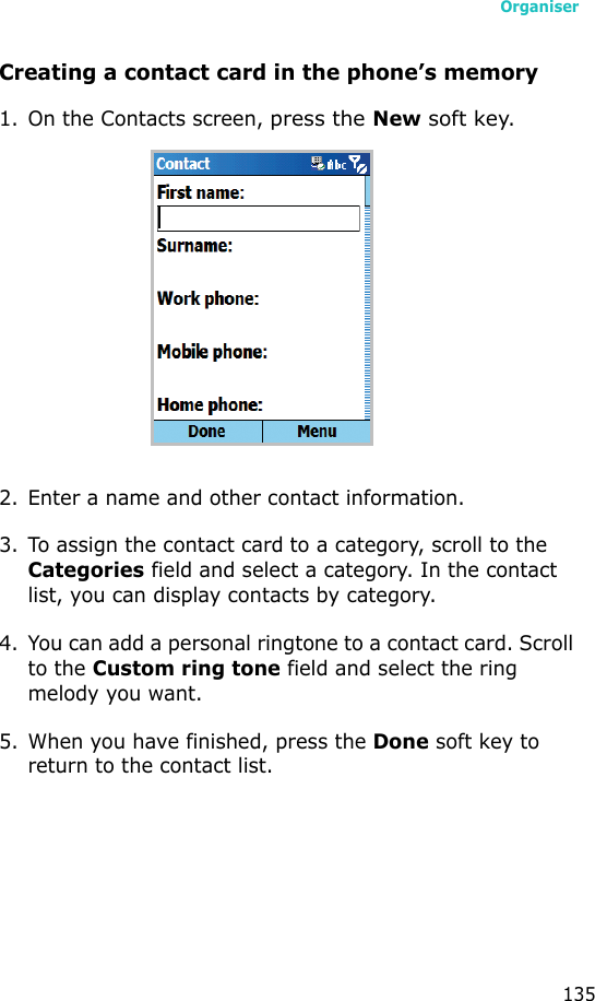 Organiser135Creating a contact card in the phone’s memory1. On the Contacts screen, press the New soft key.2. Enter a name and other contact information.3. To assign the contact card to a category, scroll to the Categories field and select a category. In the contact list, you can display contacts by category.4. You can add a personal ringtone to a contact card. Scroll to the Custom ring tone field and select the ring melody you want.5. When you have finished, press the Done soft key to return to the contact list.