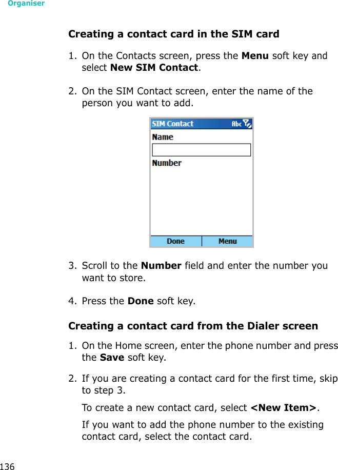 Organiser136Creating a contact card in the SIM card1. On the Contacts screen, press the Menu soft key and select New SIM Contact.2. On the SIM Contact screen, enter the name of the person you want to add.3. Scroll to the Number field and enter the number you want to store.4. Press the Done soft key.Creating a contact card from the Dialer screen1. On the Home screen, enter the phone number and press the Save soft key.2. If you are creating a contact card for the first time, skip to step 3.To create a new contact card, select &lt;New Item&gt;.If you want to add the phone number to the existing contact card, select the contact card.