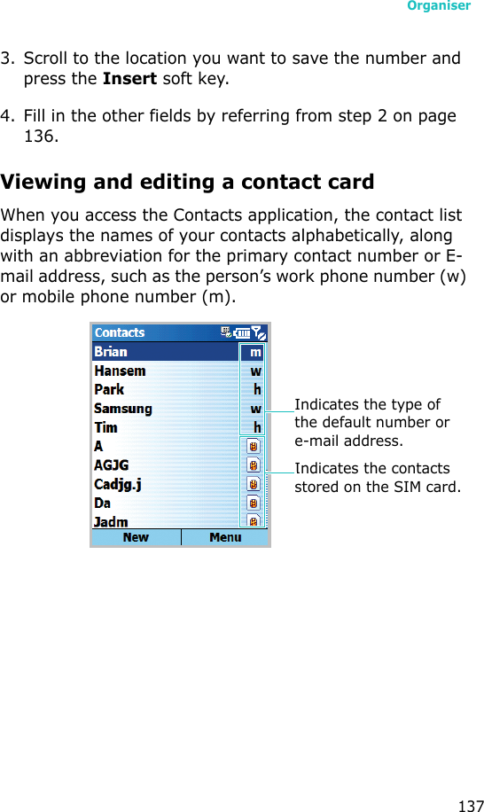 Organiser1373. Scroll to the location you want to save the number and press the Insert soft key.4. Fill in the other fields by referring from step 2 on page 136.Viewing and editing a contact cardWhen you access the Contacts application, the contact list displays the names of your contacts alphabetically, along with an abbreviation for the primary contact number or E-mail address, such as the person’s work phone number (w) or mobile phone number (m).Indicates the type of the default number or e-mail address.Indicates the contacts stored on the SIM card.