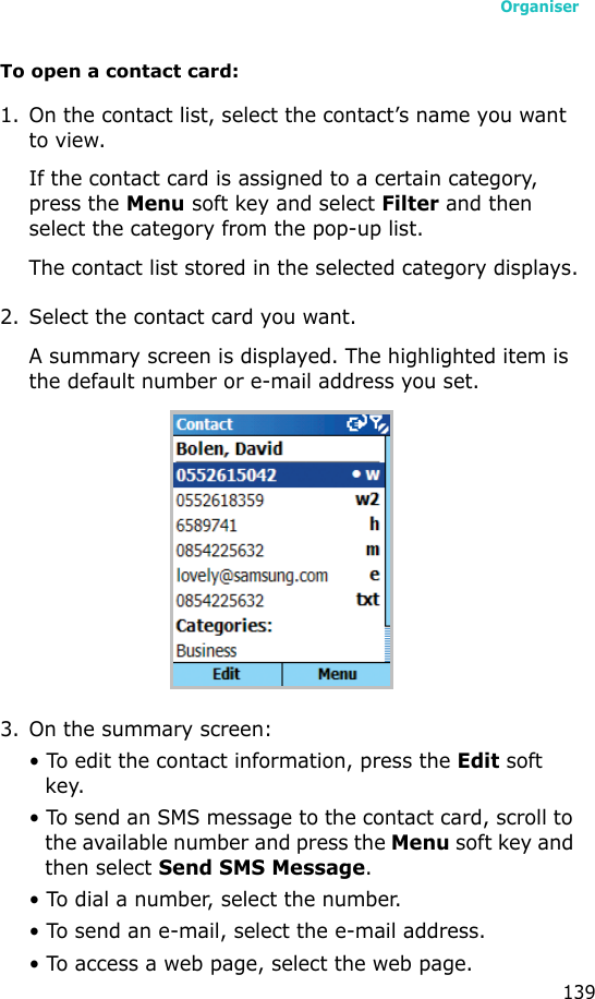 Organiser139To open a contact card:1. On the contact list, select the contact’s name you want to view. If the contact card is assigned to a certain category, press the Menu soft key and select Filter and then select the category from the pop-up list.The contact list stored in the selected category displays.2. Select the contact card you want.A summary screen is displayed. The highlighted item is the default number or e-mail address you set.3. On the summary screen:• To edit the contact information, press the Edit soft key.• To send an SMS message to the contact card, scroll to the available number and press the Menu soft key and then select Send SMS Message.• To dial a number, select the number.• To send an e-mail, select the e-mail address.• To access a web page, select the web page.