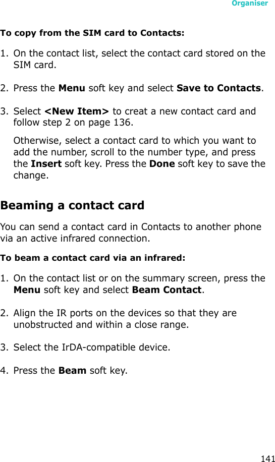 Organiser141To copy from the SIM card to Contacts:1. On the contact list, select the contact card stored on the SIM card.2. Press the Menu soft key and select Save to Contacts.3. Select &lt;New Item&gt; to creat a new contact card and follow step 2 on page 136. Otherwise, select a contact card to which you want to add the number, scroll to the number type, and press the Insert soft key. Press the Done soft key to save the change.Beaming a contact cardYou can send a contact card in Contacts to another phone via an active infrared connection.To beam a contact card via an infrared:1. On the contact list or on the summary screen, press the Menu soft key and select Beam Contact.2. Align the IR ports on the devices so that they are unobstructed and within a close range.3. Select the IrDA-compatible device.4. Press the Beam soft key.