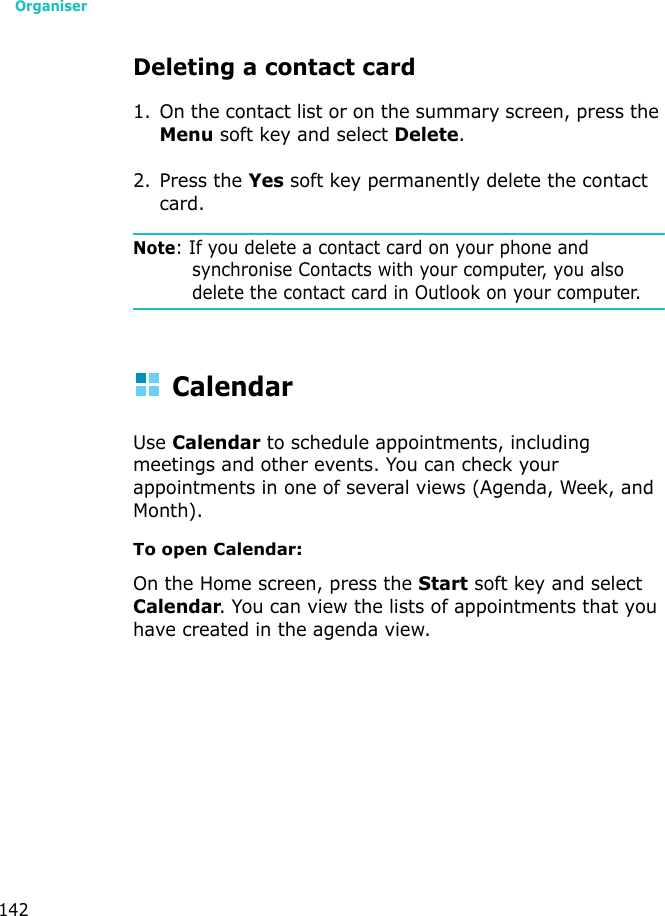 Organiser142Deleting a contact card1. On the contact list or on the summary screen, press the Menu soft key and select Delete.2. Press the Yes soft key permanently delete the contact card.Note: If you delete a contact card on your phone and synchronise Contacts with your computer, you also delete the contact card in Outlook on your computer.CalendarUse Calendar to schedule appointments, including meetings and other events. You can check your appointments in one of several views (Agenda, Week, and Month).To open Calendar:On the Home screen, press the Start soft key and select Calendar. You can view the lists of appointments that you have created in the agenda view.