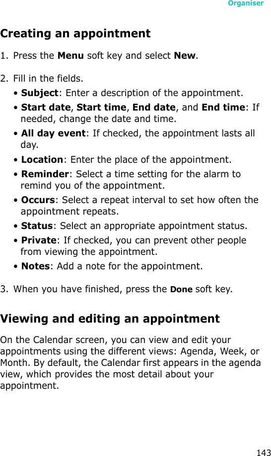 Organiser143Creating an appointment1. Press the Menu soft key and select New.2. Fill in the fields.• Subject: Enter a description of the appointment.• Start date, Start time, End date, and End time: If needed, change the date and time.• All day event: If checked, the appointment lasts all day.• Location: Enter the place of the appointment.• Reminder: Select a time setting for the alarm to remind you of the appointment.• Occurs: Select a repeat interval to set how often the appointment repeats.• Status: Select an appropriate appointment status.• Private: If checked, you can prevent other people from viewing the appointment.• Notes: Add a note for the appointment.3. When you have finished, press the Done soft key.Viewing and editing an appointmentOn the Calendar screen, you can view and edit your appointments using the different views: Agenda, Week, or Month. By default, the Calendar first appears in the agenda view, which provides the most detail about your appointment.