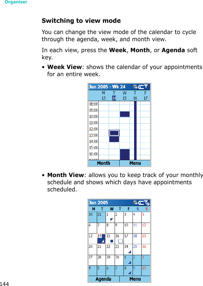 Organiser144Switching to view modeYou can change the view mode of the calendar to cycle through the agenda, week, and month view.In each view, press the Week, Month, or Agenda soft key.•Week View: shows the calendar of your appointments for an entire week.•Month View: allows you to keep track of your monthly schedule and shows which days have appointments scheduled. 