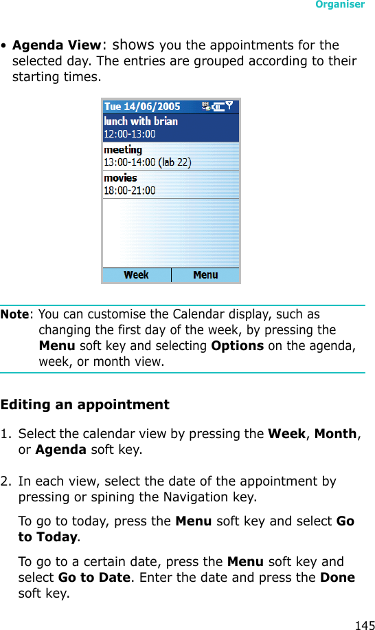 Organiser145•Agenda View: shows you the appointments for the selected day. The entries are grouped according to their starting times.Note: You can customise the Calendar display, such as changing the first day of the week, by pressing the Menu soft key and selecting Options on the agenda, week, or month view.Editing an appointment1. Select the calendar view by pressing the Week, Month, or Agenda soft key.2. In each view, select the date of the appointment by pressing or spining the Navigation key.To go to today, press the Menu soft key and select Go to Today.To go to a certain date, press the Menu soft key and select Go to Date. Enter the date and press the Done soft key.