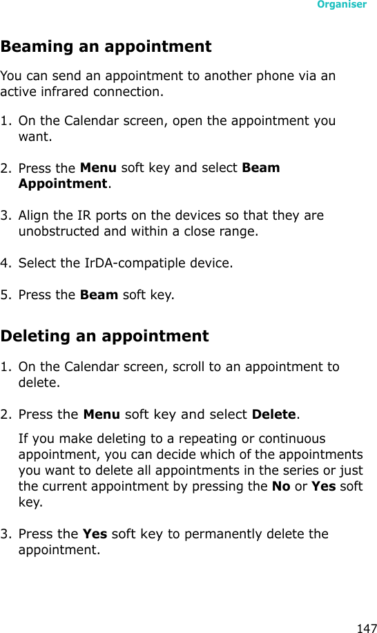 Organiser147Beaming an appointmentYou can send an appointment to another phone via an active infrared connection.1. On the Calendar screen, open the appointment you want.2. Press the Menu soft key and select Beam Appointment.3. Align the IR ports on the devices so that they are unobstructed and within a close range.4. Select the IrDA-compatiple device.5. Press the Beam soft key.Deleting an appointment1. On the Calendar screen, scroll to an appointment to delete.2.Press the Menu soft key and select Delete.If you make deleting to a repeating or continuous appointment, you can decide which of the appointments you want to delete all appointments in the series or just the current appointment by pressing the No or Yes soft key.3.Press the Yes soft key to permanently delete the appointment.