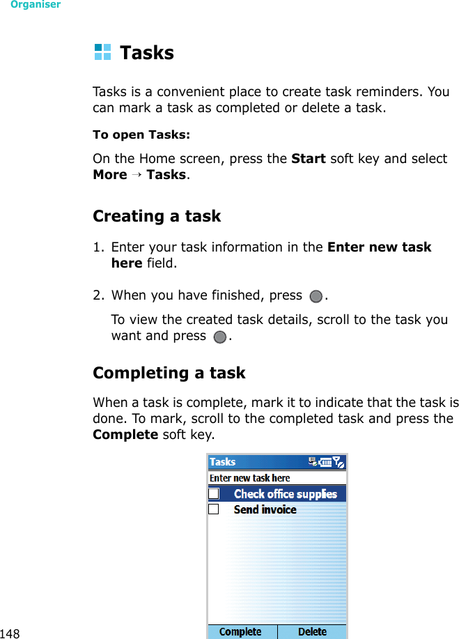 Organiser148TasksTasks is a convenient place to create task reminders. You can mark a task as completed or delete a task.To open Tasks:On the Home screen, press the Start soft key and select More → Tasks.Creating a task1. Enter your task information in the Enter new task here field. 2. When you have finished, press  .To view the created task details, scroll to the task you want and press  .Completing a taskWhen a task is complete, mark it to indicate that the task is done. To mark, scroll to the completed task and press the Complete soft key.