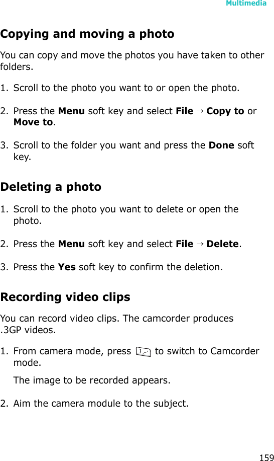 Multimedia159Copying and moving a photoYou can copy and move the photos you have taken to other folders.1. Scroll to the photo you want to or open the photo.2. Press the Menu soft key and select File → Copy to or Move to.3. Scroll to the folder you want and press the Done soft key.Deleting a photo1. Scroll to the photo you want to delete or open the photo.2. Press the Menu soft key and select File → Delete.3. Press the Yes soft key to confirm the deletion.Recording video clipsYou can record video clips. The camcorder produces.3GP videos.1. From camera mode, press   to switch to Camcorder mode.The image to be recorded appears. 2. Aim the camera module to the subject.