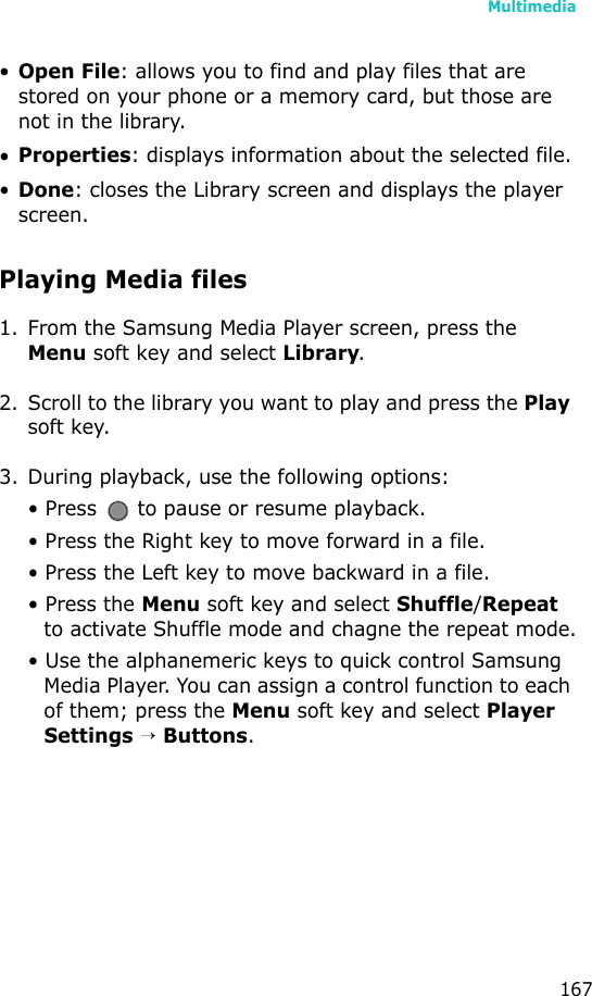 Multimedia167•Open File: allows you to find and play files that are stored on your phone or a memory card, but those are not in the library.•Properties: displays information about the selected file.•Done: closes the Library screen and displays the player screen.Playing Media files1. From the Samsung Media Player screen, press the Menu soft key and select Library. 2. Scroll to the library you want to play and press the Play soft key.3. During playback, use the following options:• Press   to pause or resume playback.• Press the Right key to move forward in a file.• Press the Left key to move backward in a file.• Press the Menu soft key and select Shuffle/Repeat to activate Shuffle mode and chagne the repeat mode.• Use the alphanemeric keys to quick control Samsung Media Player. You can assign a control function to each of them; press the Menu soft key and select Player Settings → Buttons.