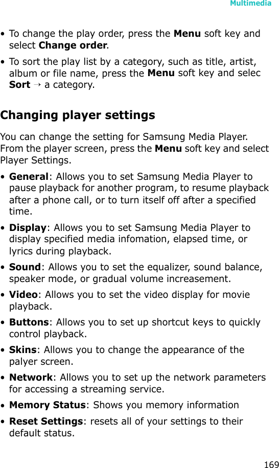 Multimedia169• To change the play order, press the Menu soft key and select Change order.• To sort the play list by a category, such as title, artist, album or file name, press the Menu soft key and selec Sort → a category.Changing player settingsYou can change the setting for Samsung Media Player. From the player screen, press the Menu soft key and select Player Settings.•General: Allows you to set Samsung Media Player to pause playback for another program, to resume playback after a phone call, or to turn itself off after a specified time.•Display: Allows you to set Samsung Media Player to display specified media infomation, elapsed time, or lyrics during playback.•Sound: Allows you to set the equalizer, sound balance, speaker mode, or gradual volume increasement.•Video: Allows you to set the video display for movie playback.•Buttons: Allows you to set up shortcut keys to quickly control playback.•Skins: Allows you to change the appearance of the palyer screen.•Network: Allows you to set up the network parameters for accessing a streaming service.•Memory Status: Shows you memory information•Reset Settings: resets all of your settings to their default status.
