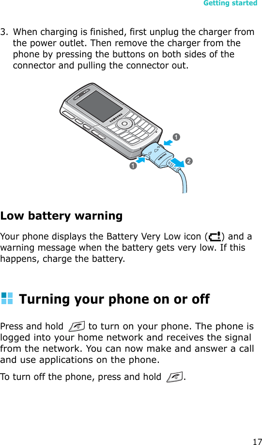 Getting started173. When charging is finished, first unplug the charger from the power outlet. Then remove the charger from the phone by pressing the buttons on both sides of the connector and pulling the connector out.Low battery warningYour phone displays the Battery Very Low icon ( ) and a warning message when the battery gets very low. If this happens, charge the battery.Turning your phone on or offPress and hold  to turn on your phone. The phone is logged into your home network and receives the signal from the network. You can now make and answer a call and use applications on the phone.To turn off the phone, press and hold .