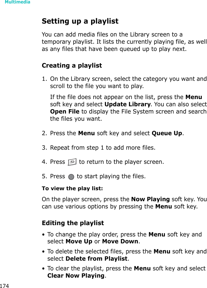 Multimedia174Setting up a playlistYou can add media files on the Library screen to a temporary playlist. It lists the currently playing file, as well as any files that have been queued up to play next.Creating a playlist1. On the Library screen, select the category you want and scroll to the file you want to play.If the file does not appear on the list, press the Menu soft key and select Update Library. You can also select Open File to display the File System screen and search the files you want.2. Press the Menu soft key and select Queue Up.3. Repeat from step 1 to add more files.4. Press   to return to the player screen.5. Press   to start playing the files.To view the play list:On the player screen, press the Now Playing soft key. You can use various options by pressing the Menu soft key.Editing the playlist• To change the play order, press the Menu soft key and select Move Up or Move Down.• To delete the selected files, press the Menu soft key and select Delete from Playlist.• To clear the playlist, press the Menu soft key and select Clear Now Playing.