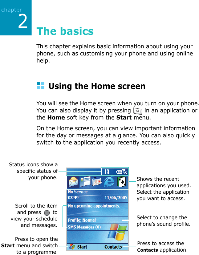 218The basicsThis chapter explains basic information about using your phone, such as customising your phone and using online help.Using the Home screenYou will see the Home screen when you turn on your phone. You can also display it by pressing   in an application or the Home soft key from the Start menu.On the Home screen, you can view important information for the day or messages at a glance. You can also quickly switch to the application you recently access.Press to open theStart menu and switchto a programme.Scroll to the itemand press   toview your scheduleand messages.Shows the recent applications you used. Select the application you want to access.Press to access the Contacts application.Status icons show aspecific status ofyour phone.Select to change the phone’s sound profile.