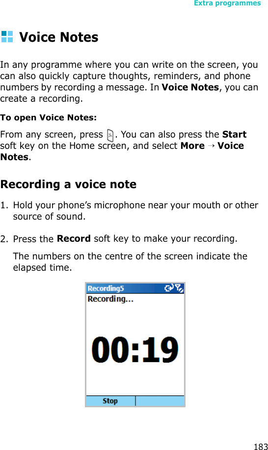 Extra programmes183Voice NotesIn any programme where you can write on the screen, you can also quickly capture thoughts, reminders, and phone numbers by recording a message. In Voice Notes, you can create a recording.To open Voice Notes:From any screen, press  . You can also press the Start soft key on the Home screen, and select More → Voice Notes.Recording a voice note1. Hold your phone’s microphone near your mouth or other source of sound.2. Press the Record soft key to make your recording.The numbers on the centre of the screen indicate the elapsed time.