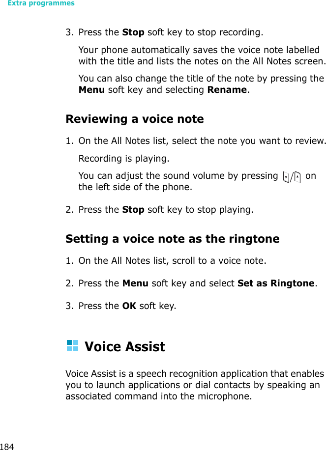 Extra programmes1843. Press the Stop soft key to stop recording. Your phone automatically saves the voice note labelled with the title and lists the notes on the All Notes screen.You can also change the title of the note by pressing the Menu soft key and selecting Rename.Reviewing a voice note1. On the All Notes list, select the note you want to review.Recording is playing.You can adjust the sound volume by pressing   on the left side of the phone.2. Press the Stop soft key to stop playing.Setting a voice note as the ringtone1. On the All Notes list, scroll to a voice note.2. Press the Menu soft key and select Set as Ringtone.3. Press the OK soft key.Voice AssistVoice Assist is a speech recognition application that enables you to launch applications or dial contacts by speaking an associated command into the microphone.