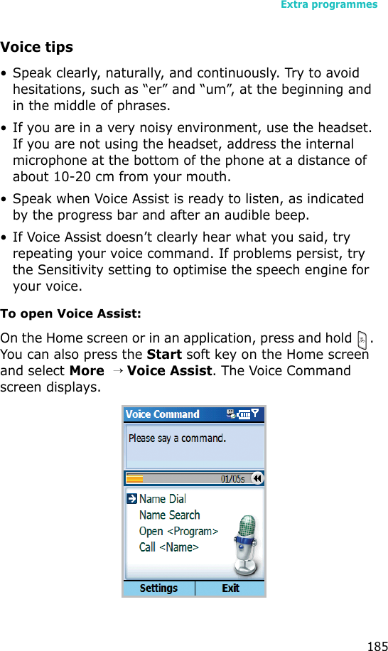 Extra programmes185Voice tips• Speak clearly, naturally, and continuously. Try to avoid hesitations, such as “er” and “um”, at the beginning and in the middle of phrases.• If you are in a very noisy environment, use the headset. If you are not using the headset, address the internal microphone at the bottom of the phone at a distance of about 10-20 cm from your mouth.• Speak when Voice Assist is ready to listen, as indicated by the progress bar and after an audible beep.• If Voice Assist doesn’t clearly hear what you said, try repeating your voice command. If problems persist, try the Sensitivity setting to optimise the speech engine for your voice.To open Voice Assist:On the Home screen or in an application, press and hold  . You can also press the Start soft key on the Home screen and select More  → Voice Assist. The Voice Command screen displays.