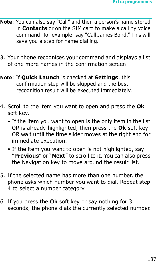 Extra programmes187Note: You can also say “Call” and then a person’s name stored in Contacts or on the SIM card to make a call by voice command; for example, say “Call James Bond.” This will save you a step for name dialling.3. Your phone recognises your command and displays a list of one more names in the confirmation screen.Note: If Quick Launch is checked at Settings, this confirmation step will be skipped and the best recognition result will be executed immediately.4. Scroll to the item you want to open and press the Ok soft key. • If the item you want to open is the only item in the list OR is already highlighted, then press the Ok soft key OR wait until the time slider moves at the right end for immediate execution.• If the item you want to open is not highlighted, say “Previous” or “Next” to scroll to it. You can also press the Navigation key to move around the result list.5. If the selected name has more than one number, the phone asks which number you want to dial. Repeat step 4 to select a number category.6. If you press the Ok soft key or say nothing for 3 seconds, the phone dials the currently selected number.