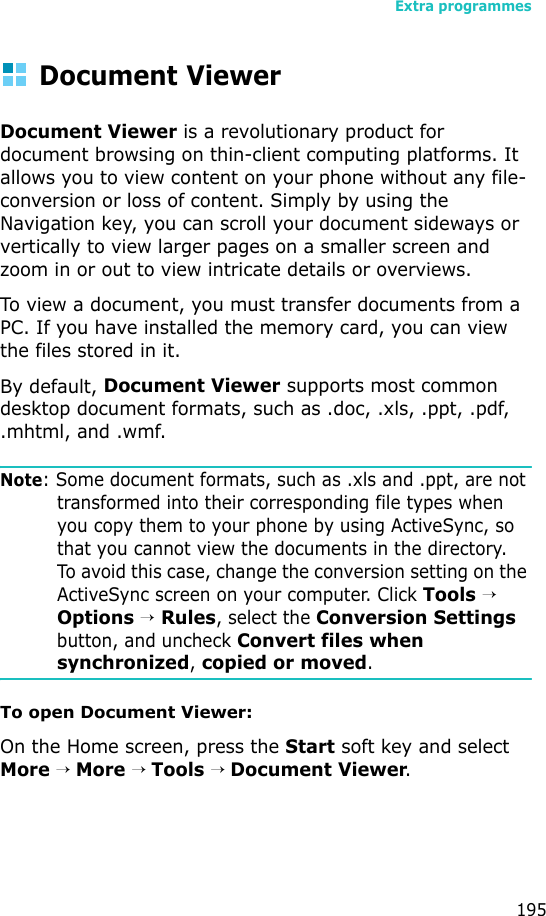 Extra programmes195Document ViewerDocument Viewer is a revolutionary product for document browsing on thin-client computing platforms. It allows you to view content on your phone without any file-conversion or loss of content. Simply by using the Navigation key, you can scroll your document sideways or vertically to view larger pages on a smaller screen and zoom in or out to view intricate details or overviews. To view a document, you must transfer documents from a PC. If you have installed the memory card, you can view the files stored in it. By default, Document Viewer supports most common desktop document formats, such as .doc, .xls, .ppt, .pdf, .mhtml, and .wmf.Note: Some document formats, such as .xls and .ppt, are not transformed into their corresponding file types when you copy them to your phone by using ActiveSync, so that you cannot view the documents in the directory. To avoid this case, change the conversion setting on the ActiveSync screen on your computer. Click Tools → Options → Rules, select the Conversion Settings button, and uncheck Convert files when synchronized, copied or moved.To open Document Viewer:On the Home screen, press the Start soft key and select More → More → Tools → Document Viewer.