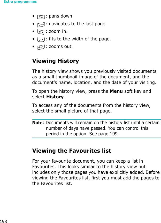 Extra programmes198• : pans down.• : navigates to the last page.•: zoom in.• : fits to the width of the page.• : zooms out.Viewing HistoryThe history view shows you previously visited documents as a small thumbnail-image of the document, and the document’s name, location, and the date of your visiting.To open the history view, press the Menu soft key and select History.To access any of the documents from the history view, select the small picture of that page.Note: Documents will remain on the history list until a certain number of days have passed. You can control this period in the option. See page 199.Viewing the Favourites listFor your favourite document, you can keep a list in Favourites. This looks similar to the history view but includes only those pages you have explicitly added. Before viewing the Favourites list, first you must add the pages to the Favourites list. 