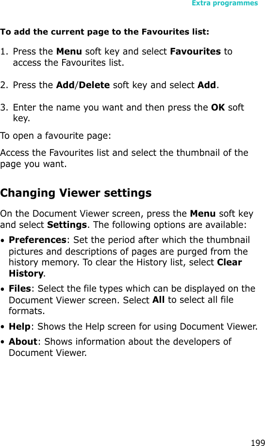 Extra programmes199To add the current page to the Favourites list:1. Press the Menu soft key and select Favourites to access the Favourites list.2. Press the Add/Delete soft key and select Add.3. Enter the name you want and then press the OK soft key.To open a favourite page:Access the Favourites list and select the thumbnail of the page you want.Changing Viewer settingsOn the Document Viewer screen, press the Menu soft key and select Settings. The following options are available:•Preferences: Set the period after which the thumbnail pictures and descriptions of pages are purged from the history memory. To clear the History list, select Clear History.•Files: Select the file types which can be displayed on the Document Viewer screen. Select All to select all file formats.•Help: Shows the Help screen for using Document Viewer.•About: Shows information about the developers of Document Viewer.