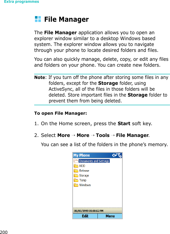 Extra programmes200File ManagerThe File Manager application allows you to open an explorer window similar to a desktop Windows based system. The explorer window allows you to navigate through your phone to locate desired folders and files.You can also quickly manage, delete, copy, or edit any files and folders on your phone. You can create new folders.Note: If you turn off the phone after storing some files in any folders, except for the Storage folder, using ActiveSync, all of the files in those folders will be deleted. Store important files in the Storage folder to prevent them from being deleted.To open File Manager:1.On the Home screen, press the Start soft key.2.Select More → More → Tools → File Manager.You can see a list of the folders in the phone’s memory.