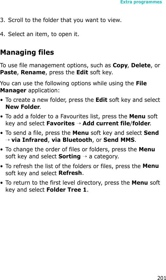 Extra programmes2013. Scroll to the folder that you want to view.4. Select an item, to open it. Managing filesTo use file management options, such as Copy, Delete, or Paste, Rename, press the Edit soft key.You can use the following options while using the File Manager application:• To create a new folder, press the Edit soft key and select New Folder.• To add a folder to a Favourites list, press the Menu soft key and select Favorites → Add current file/folder.• To send a file, press the Menu soft key and select Send → via Infrared, via Bluetooth, or Send MMS.• To change the order of files or folders, press the Menu soft key and select Sorting → a category.• To refresh the list of the folders or files, press the Menu soft key and select Refresh.• To return to the first level directory, press the Menu soft key and select Folder Tree 1.
