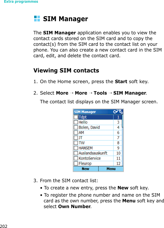 Extra programmes202SIM ManagerThe SIM Manager application enables you to view the contact cards stored on the SIM card and to copy the contact(s) from the SIM card to the contact list on your phone. You can also create a new contact card in the SIM card, edit, and delete the contact card.Viewing SIM contacts1.On the Home screen, press the Start soft key.2.Select More → More → Tools → SIM Manager.The contact list displays on the SIM Manager screen.3. From the SIM contact list:• To create a new entry, press the New soft key.• To register the phone number and name on the SIM card as the own number, press the Menu soft key and select Own Number.