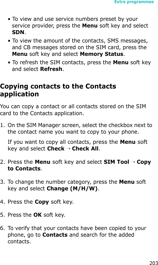 Extra programmes203• To view and use service numbers preset by your service provider, press the Menu soft key and select SDN.• To view the amount of the contacts, SMS messages, and CB messages stored on the SIM card, press the Menu soft key and select Memory Status.• To refresh the SIM contacts, press the Menu soft key and select Refresh.Copying contacts to the Contacts applicationYou can copy a contact or all contacts stored on the SIM card to the Contacts application.1. On the SIM Manager screen, select the checkbox next to the contact name you want to copy to your phone.If you want to copy all contacts, press the Menu soft key and select Check → Check All.2.Press the Menu soft key and select SIM Tool → Copy to Contacts.3. To change the number category, press the Menu soft key and select Change (M/H/W). 4.Press the Copy soft key.5. Press the OK soft key.6. To verify that your contacts have been copied to your phone, go to Contacts and search for the added contacts.