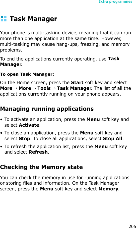 Extra programmes205Task ManagerYour phone is multi-tasking device, meaning that it can run more than one application at the same time. However, multi-tasking may cause hang-ups, freezing, and memory problems.To end the applications currently operating, use Task Manager.To open Task Manager:On the Home screen, press the Start soft key and select More → More → Tools → Task Manager. The list of all the applications currently running on your phone appears.Managing running applications• To activate an application, press the Menu soft key and select Activate.• To close an application, press the Menu soft key and select Stop. To close all applications, select Stop All.• To refresh the application list, press the Menu soft key and select Refresh.Checking the Memory stateYou can check the memory in use for running applications or storing files and information. On the Task Manager screen, press the Menu soft key and select Memory.