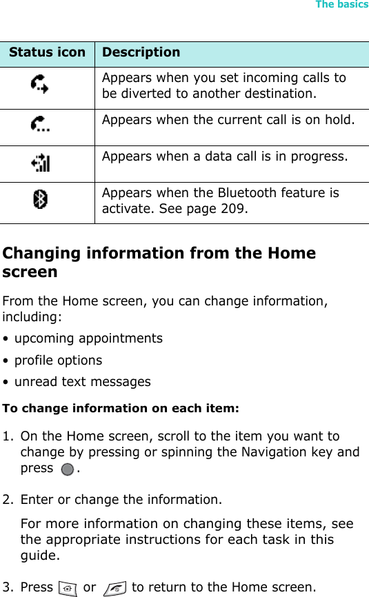 The basics21Changing information from the Home screenFrom the Home screen, you can change information, including:• upcoming appointments• profile options• unread text messagesTo change information on each item: 1. On the Home screen, scroll to the item you want to change by pressing or spinning the Navigation key and press .2. Enter or change the information.For more information on changing these items, see the appropriate instructions for each task in this guide.3. Press   or   to return to the Home screen.Appears when you set incoming calls to be diverted to another destination.Appears when the current call is on hold.Appears when a data call is in progress.Appears when the Bluetooth feature is activate. See page 209.Status icon Description